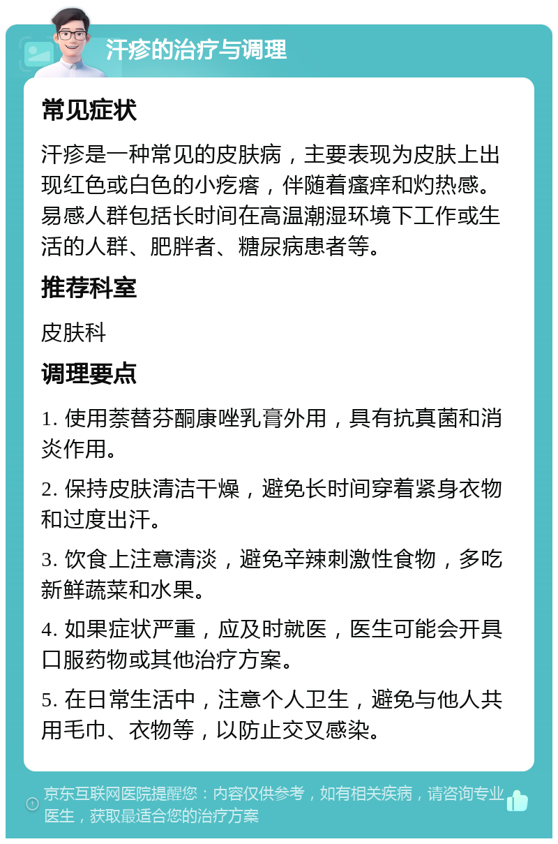 汗疹的治疗与调理 常见症状 汗疹是一种常见的皮肤病，主要表现为皮肤上出现红色或白色的小疙瘩，伴随着瘙痒和灼热感。易感人群包括长时间在高温潮湿环境下工作或生活的人群、肥胖者、糖尿病患者等。 推荐科室 皮肤科 调理要点 1. 使用萘替芬酮康唑乳膏外用，具有抗真菌和消炎作用。 2. 保持皮肤清洁干燥，避免长时间穿着紧身衣物和过度出汗。 3. 饮食上注意清淡，避免辛辣刺激性食物，多吃新鲜蔬菜和水果。 4. 如果症状严重，应及时就医，医生可能会开具口服药物或其他治疗方案。 5. 在日常生活中，注意个人卫生，避免与他人共用毛巾、衣物等，以防止交叉感染。