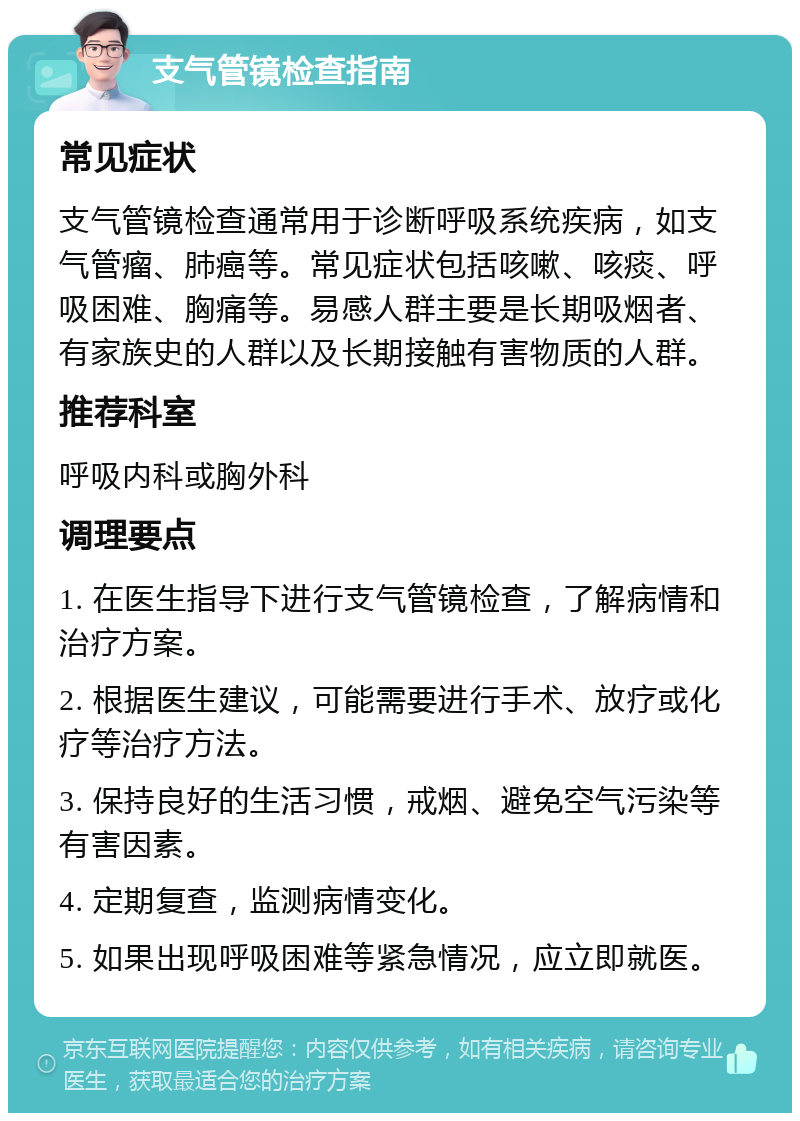 支气管镜检查指南 常见症状 支气管镜检查通常用于诊断呼吸系统疾病，如支气管瘤、肺癌等。常见症状包括咳嗽、咳痰、呼吸困难、胸痛等。易感人群主要是长期吸烟者、有家族史的人群以及长期接触有害物质的人群。 推荐科室 呼吸内科或胸外科 调理要点 1. 在医生指导下进行支气管镜检查，了解病情和治疗方案。 2. 根据医生建议，可能需要进行手术、放疗或化疗等治疗方法。 3. 保持良好的生活习惯，戒烟、避免空气污染等有害因素。 4. 定期复查，监测病情变化。 5. 如果出现呼吸困难等紧急情况，应立即就医。