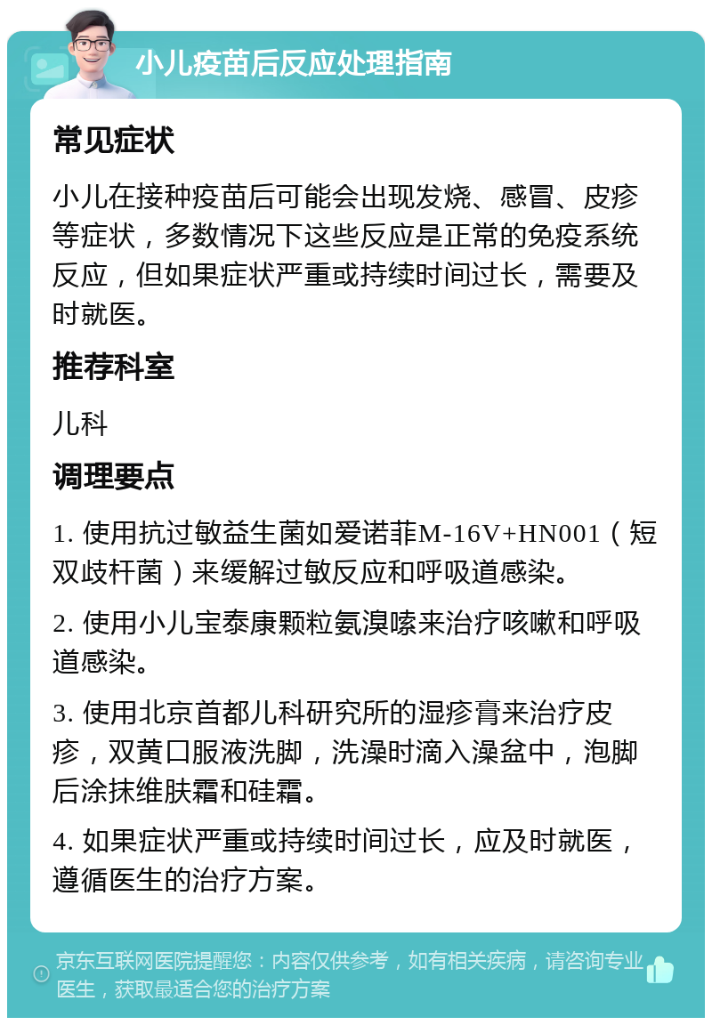 小儿疫苗后反应处理指南 常见症状 小儿在接种疫苗后可能会出现发烧、感冒、皮疹等症状，多数情况下这些反应是正常的免疫系统反应，但如果症状严重或持续时间过长，需要及时就医。 推荐科室 儿科 调理要点 1. 使用抗过敏益生菌如爱诺菲M-16V+HN001（短双歧杆菌）来缓解过敏反应和呼吸道感染。 2. 使用小儿宝泰康颗粒氨溴嗦来治疗咳嗽和呼吸道感染。 3. 使用北京首都儿科研究所的湿疹膏来治疗皮疹，双黄口服液洗脚，洗澡时滴入澡盆中，泡脚后涂抹维肤霜和硅霜。 4. 如果症状严重或持续时间过长，应及时就医，遵循医生的治疗方案。