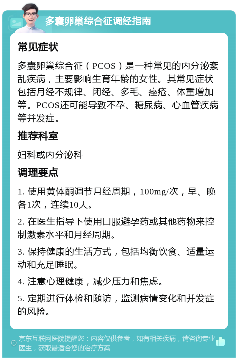 多囊卵巢综合征调经指南 常见症状 多囊卵巢综合征（PCOS）是一种常见的内分泌紊乱疾病，主要影响生育年龄的女性。其常见症状包括月经不规律、闭经、多毛、痤疮、体重增加等。PCOS还可能导致不孕、糖尿病、心血管疾病等并发症。 推荐科室 妇科或内分泌科 调理要点 1. 使用黄体酮调节月经周期，100mg/次，早、晚各1次，连续10天。 2. 在医生指导下使用口服避孕药或其他药物来控制激素水平和月经周期。 3. 保持健康的生活方式，包括均衡饮食、适量运动和充足睡眠。 4. 注意心理健康，减少压力和焦虑。 5. 定期进行体检和随访，监测病情变化和并发症的风险。