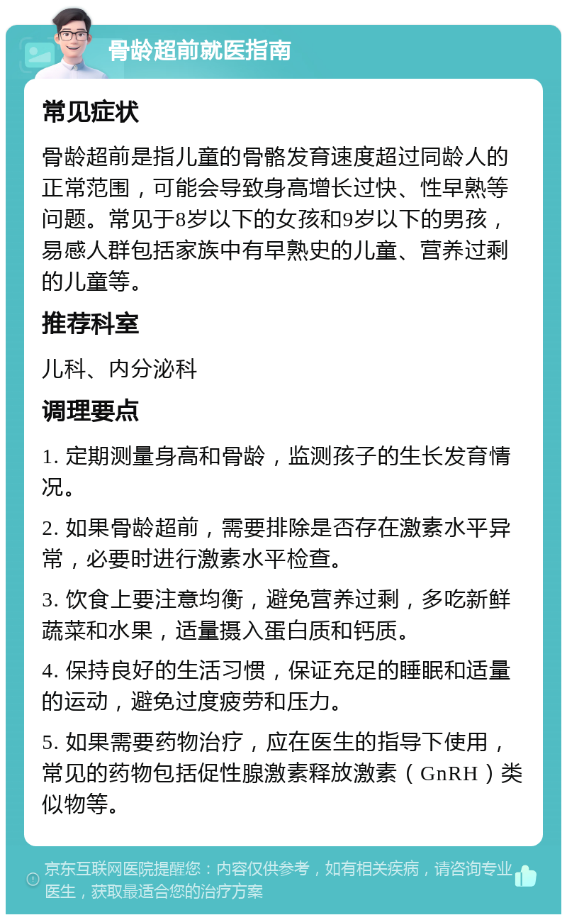 骨龄超前就医指南 常见症状 骨龄超前是指儿童的骨骼发育速度超过同龄人的正常范围，可能会导致身高增长过快、性早熟等问题。常见于8岁以下的女孩和9岁以下的男孩，易感人群包括家族中有早熟史的儿童、营养过剩的儿童等。 推荐科室 儿科、内分泌科 调理要点 1. 定期测量身高和骨龄，监测孩子的生长发育情况。 2. 如果骨龄超前，需要排除是否存在激素水平异常，必要时进行激素水平检查。 3. 饮食上要注意均衡，避免营养过剩，多吃新鲜蔬菜和水果，适量摄入蛋白质和钙质。 4. 保持良好的生活习惯，保证充足的睡眠和适量的运动，避免过度疲劳和压力。 5. 如果需要药物治疗，应在医生的指导下使用，常见的药物包括促性腺激素释放激素（GnRH）类似物等。