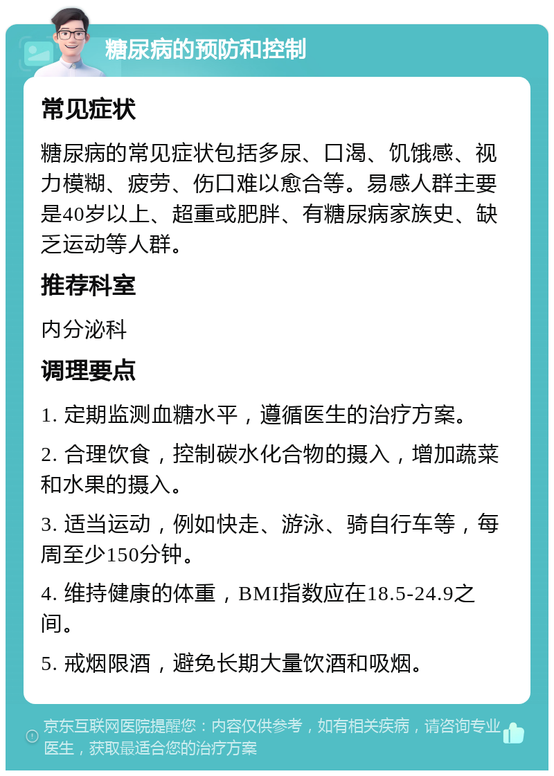 糖尿病的预防和控制 常见症状 糖尿病的常见症状包括多尿、口渴、饥饿感、视力模糊、疲劳、伤口难以愈合等。易感人群主要是40岁以上、超重或肥胖、有糖尿病家族史、缺乏运动等人群。 推荐科室 内分泌科 调理要点 1. 定期监测血糖水平，遵循医生的治疗方案。 2. 合理饮食，控制碳水化合物的摄入，增加蔬菜和水果的摄入。 3. 适当运动，例如快走、游泳、骑自行车等，每周至少150分钟。 4. 维持健康的体重，BMI指数应在18.5-24.9之间。 5. 戒烟限酒，避免长期大量饮酒和吸烟。