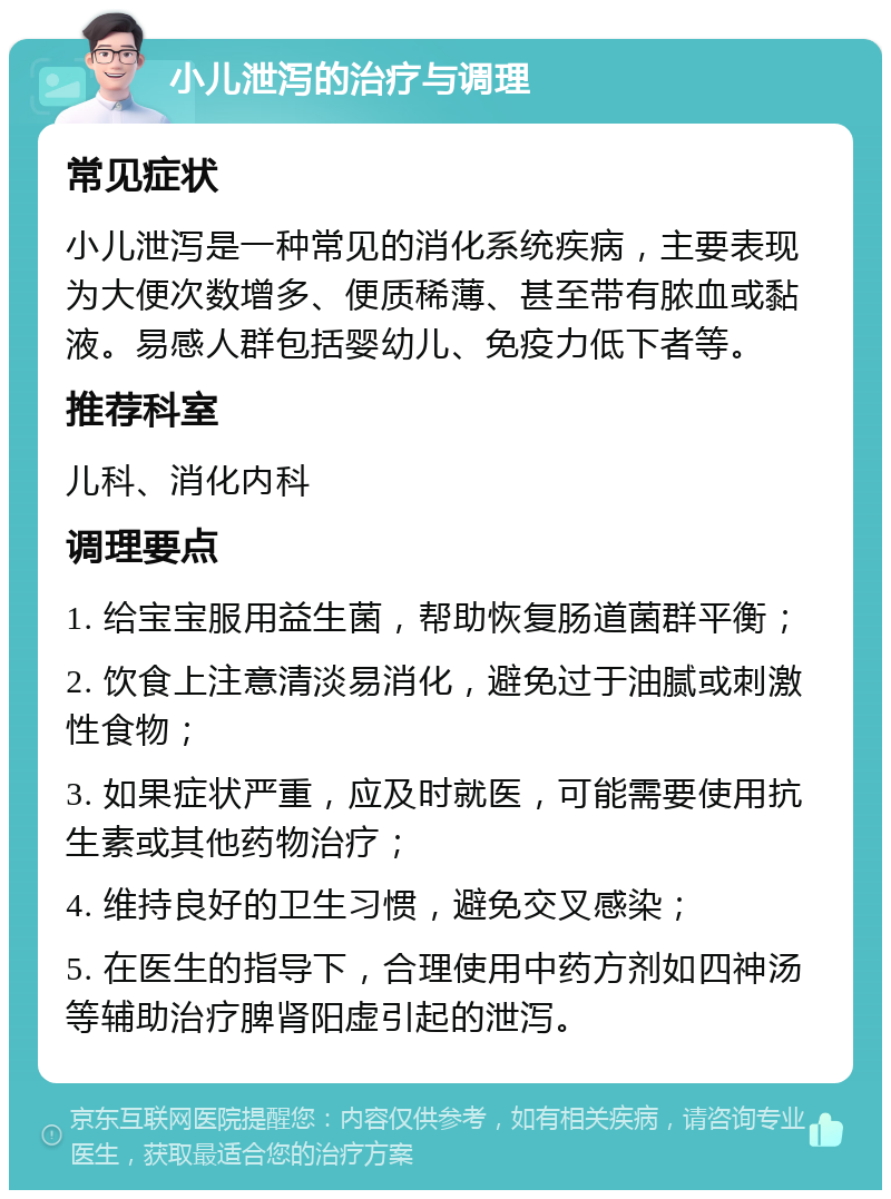 小儿泄泻的治疗与调理 常见症状 小儿泄泻是一种常见的消化系统疾病，主要表现为大便次数增多、便质稀薄、甚至带有脓血或黏液。易感人群包括婴幼儿、免疫力低下者等。 推荐科室 儿科、消化内科 调理要点 1. 给宝宝服用益生菌，帮助恢复肠道菌群平衡； 2. 饮食上注意清淡易消化，避免过于油腻或刺激性食物； 3. 如果症状严重，应及时就医，可能需要使用抗生素或其他药物治疗； 4. 维持良好的卫生习惯，避免交叉感染； 5. 在医生的指导下，合理使用中药方剂如四神汤等辅助治疗脾肾阳虚引起的泄泻。