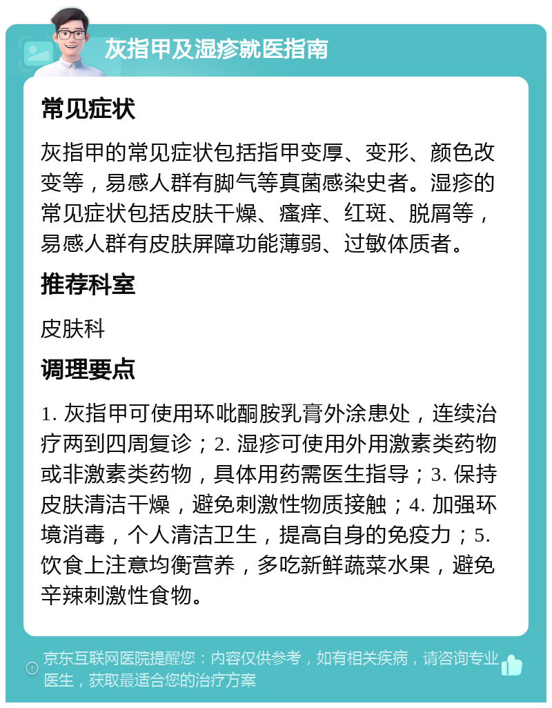 灰指甲及湿疹就医指南 常见症状 灰指甲的常见症状包括指甲变厚、变形、颜色改变等，易感人群有脚气等真菌感染史者。湿疹的常见症状包括皮肤干燥、瘙痒、红斑、脱屑等，易感人群有皮肤屏障功能薄弱、过敏体质者。 推荐科室 皮肤科 调理要点 1. 灰指甲可使用环吡酮胺乳膏外涂患处，连续治疗两到四周复诊；2. 湿疹可使用外用激素类药物或非激素类药物，具体用药需医生指导；3. 保持皮肤清洁干燥，避免刺激性物质接触；4. 加强环境消毒，个人清洁卫生，提高自身的免疫力；5. 饮食上注意均衡营养，多吃新鲜蔬菜水果，避免辛辣刺激性食物。