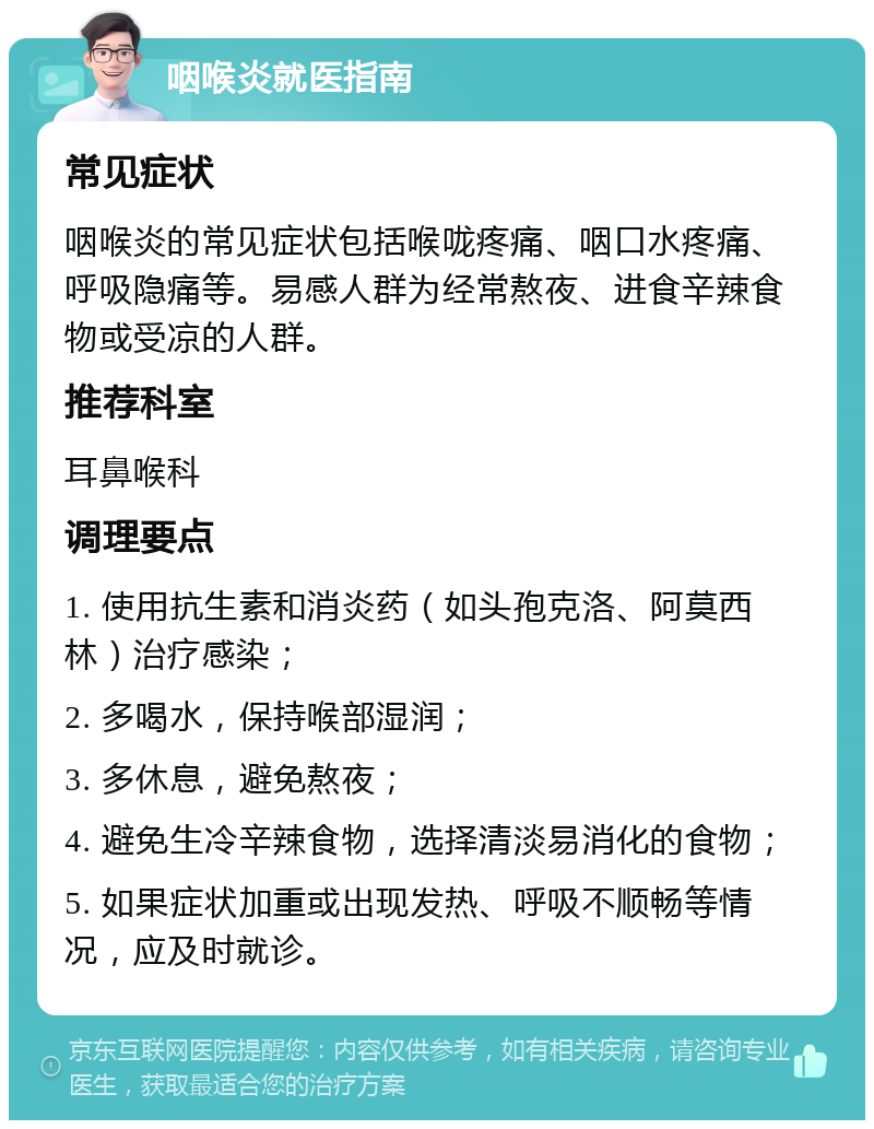 咽喉炎就医指南 常见症状 咽喉炎的常见症状包括喉咙疼痛、咽口水疼痛、呼吸隐痛等。易感人群为经常熬夜、进食辛辣食物或受凉的人群。 推荐科室 耳鼻喉科 调理要点 1. 使用抗生素和消炎药（如头孢克洛、阿莫西林）治疗感染； 2. 多喝水，保持喉部湿润； 3. 多休息，避免熬夜； 4. 避免生冷辛辣食物，选择清淡易消化的食物； 5. 如果症状加重或出现发热、呼吸不顺畅等情况，应及时就诊。