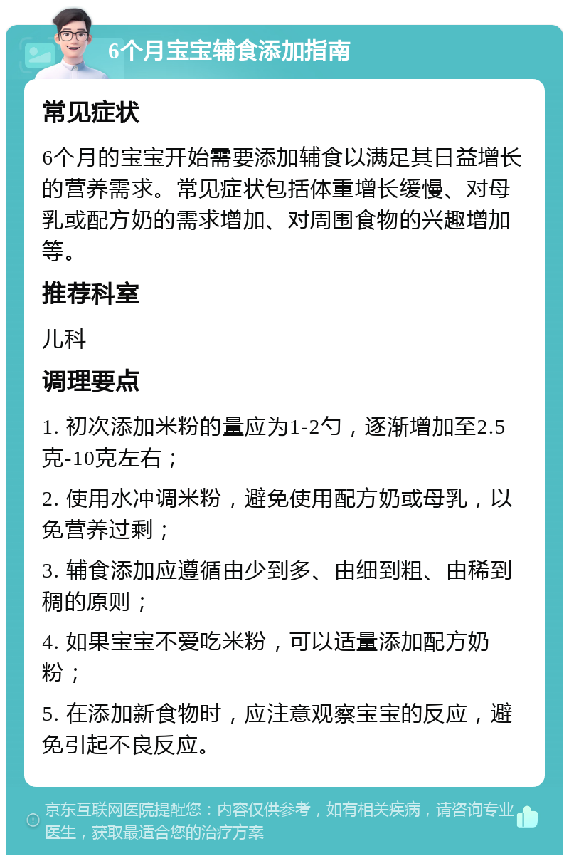 6个月宝宝辅食添加指南 常见症状 6个月的宝宝开始需要添加辅食以满足其日益增长的营养需求。常见症状包括体重增长缓慢、对母乳或配方奶的需求增加、对周围食物的兴趣增加等。 推荐科室 儿科 调理要点 1. 初次添加米粉的量应为1-2勺，逐渐增加至2.5克-10克左右； 2. 使用水冲调米粉，避免使用配方奶或母乳，以免营养过剩； 3. 辅食添加应遵循由少到多、由细到粗、由稀到稠的原则； 4. 如果宝宝不爱吃米粉，可以适量添加配方奶粉； 5. 在添加新食物时，应注意观察宝宝的反应，避免引起不良反应。