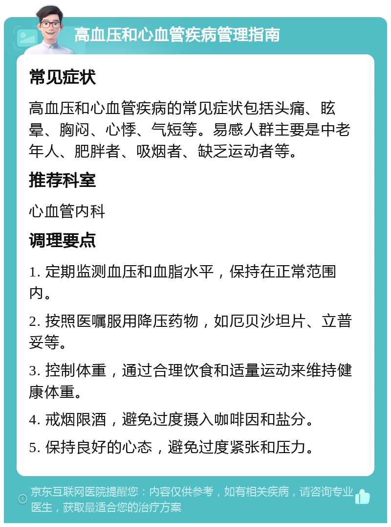 高血压和心血管疾病管理指南 常见症状 高血压和心血管疾病的常见症状包括头痛、眩晕、胸闷、心悸、气短等。易感人群主要是中老年人、肥胖者、吸烟者、缺乏运动者等。 推荐科室 心血管内科 调理要点 1. 定期监测血压和血脂水平，保持在正常范围内。 2. 按照医嘱服用降压药物，如厄贝沙坦片、立普妥等。 3. 控制体重，通过合理饮食和适量运动来维持健康体重。 4. 戒烟限酒，避免过度摄入咖啡因和盐分。 5. 保持良好的心态，避免过度紧张和压力。