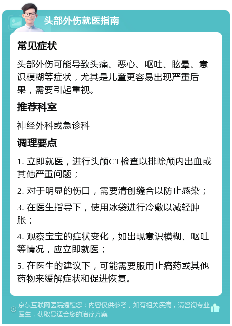 头部外伤就医指南 常见症状 头部外伤可能导致头痛、恶心、呕吐、眩晕、意识模糊等症状，尤其是儿童更容易出现严重后果，需要引起重视。 推荐科室 神经外科或急诊科 调理要点 1. 立即就医，进行头颅CT检查以排除颅内出血或其他严重问题； 2. 对于明显的伤口，需要清创缝合以防止感染； 3. 在医生指导下，使用冰袋进行冷敷以减轻肿胀； 4. 观察宝宝的症状变化，如出现意识模糊、呕吐等情况，应立即就医； 5. 在医生的建议下，可能需要服用止痛药或其他药物来缓解症状和促进恢复。