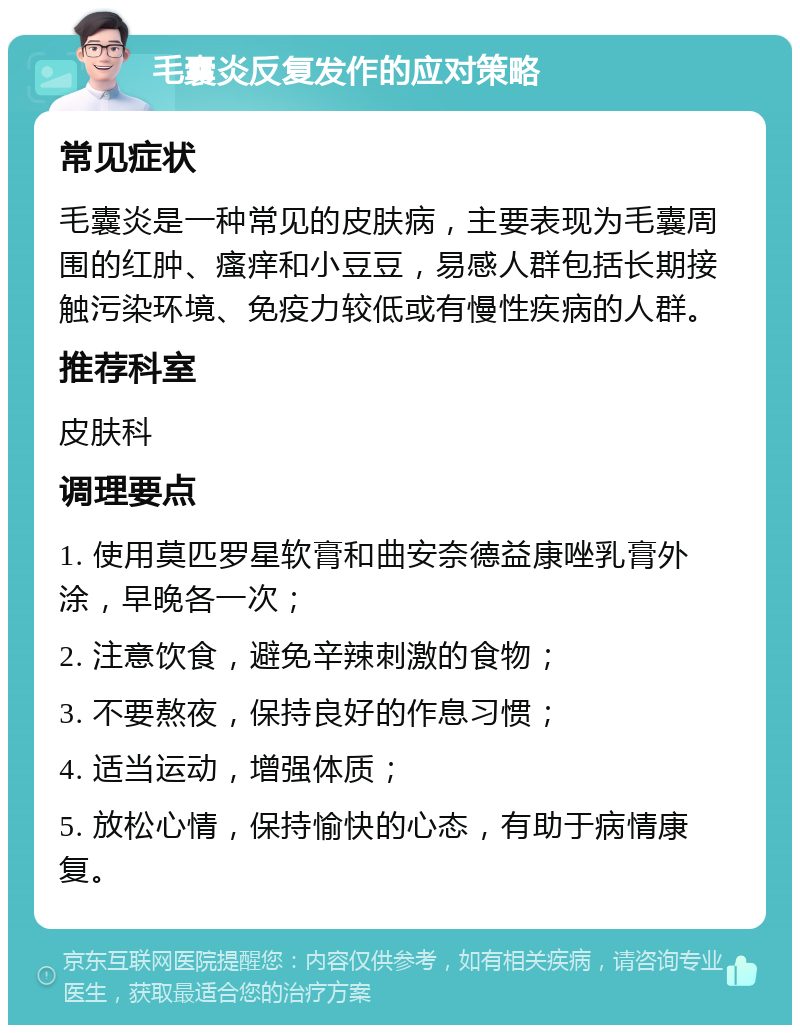 毛囊炎反复发作的应对策略 常见症状 毛囊炎是一种常见的皮肤病，主要表现为毛囊周围的红肿、瘙痒和小豆豆，易感人群包括长期接触污染环境、免疫力较低或有慢性疾病的人群。 推荐科室 皮肤科 调理要点 1. 使用莫匹罗星软膏和曲安奈德益康唑乳膏外涂，早晚各一次； 2. 注意饮食，避免辛辣刺激的食物； 3. 不要熬夜，保持良好的作息习惯； 4. 适当运动，增强体质； 5. 放松心情，保持愉快的心态，有助于病情康复。