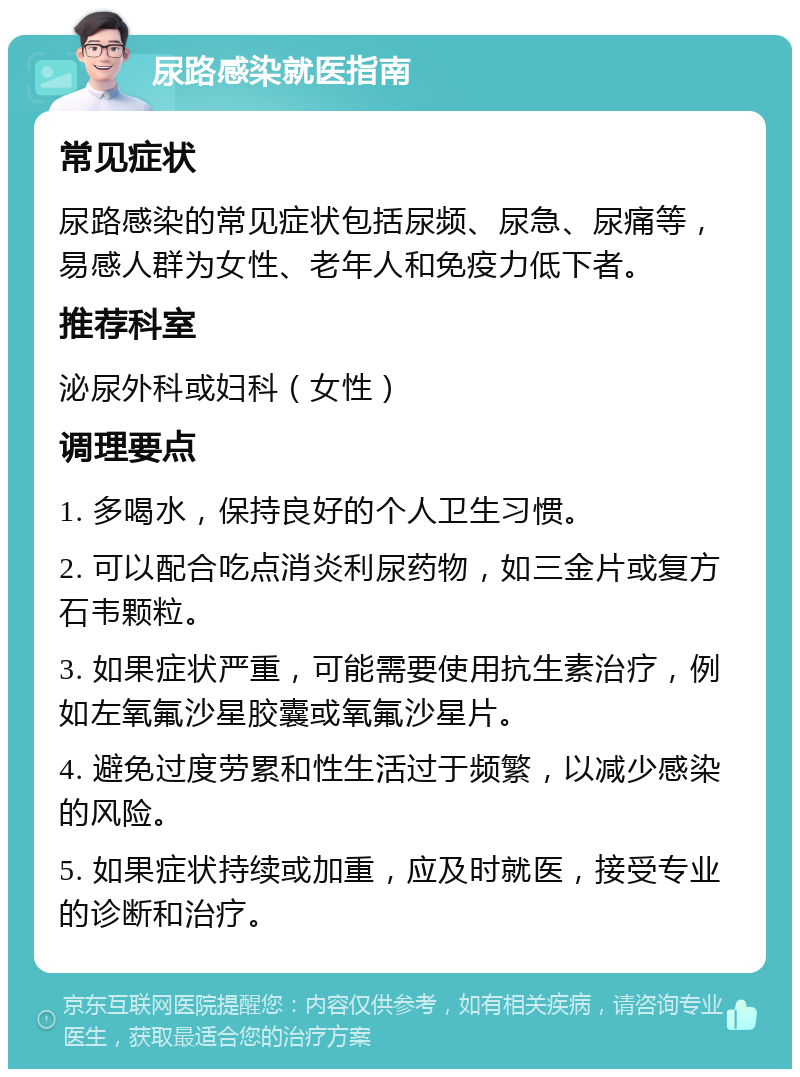 尿路感染就医指南 常见症状 尿路感染的常见症状包括尿频、尿急、尿痛等，易感人群为女性、老年人和免疫力低下者。 推荐科室 泌尿外科或妇科（女性） 调理要点 1. 多喝水，保持良好的个人卫生习惯。 2. 可以配合吃点消炎利尿药物，如三金片或复方石韦颗粒。 3. 如果症状严重，可能需要使用抗生素治疗，例如左氧氟沙星胶囊或氧氟沙星片。 4. 避免过度劳累和性生活过于频繁，以减少感染的风险。 5. 如果症状持续或加重，应及时就医，接受专业的诊断和治疗。