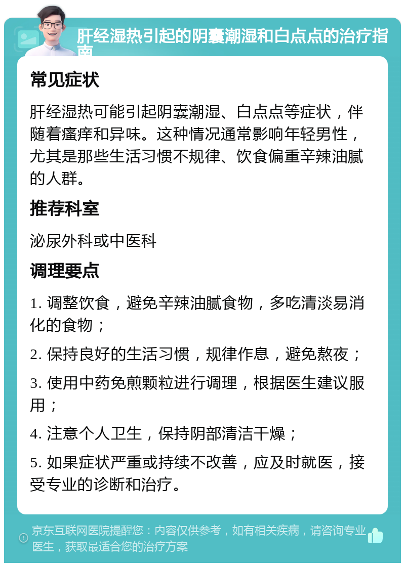 肝经湿热引起的阴囊潮湿和白点点的治疗指南 常见症状 肝经湿热可能引起阴囊潮湿、白点点等症状，伴随着瘙痒和异味。这种情况通常影响年轻男性，尤其是那些生活习惯不规律、饮食偏重辛辣油腻的人群。 推荐科室 泌尿外科或中医科 调理要点 1. 调整饮食，避免辛辣油腻食物，多吃清淡易消化的食物； 2. 保持良好的生活习惯，规律作息，避免熬夜； 3. 使用中药免煎颗粒进行调理，根据医生建议服用； 4. 注意个人卫生，保持阴部清洁干燥； 5. 如果症状严重或持续不改善，应及时就医，接受专业的诊断和治疗。