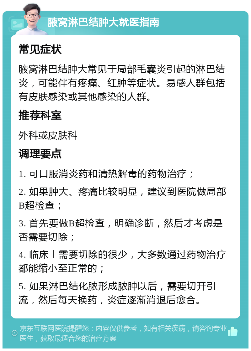 腋窝淋巴结肿大就医指南 常见症状 腋窝淋巴结肿大常见于局部毛囊炎引起的淋巴结炎，可能伴有疼痛、红肿等症状。易感人群包括有皮肤感染或其他感染的人群。 推荐科室 外科或皮肤科 调理要点 1. 可口服消炎药和清热解毒的药物治疗； 2. 如果肿大、疼痛比较明显，建议到医院做局部B超检查； 3. 首先要做B超检查，明确诊断，然后才考虑是否需要切除； 4. 临床上需要切除的很少，大多数通过药物治疗都能缩小至正常的； 5. 如果淋巴结化脓形成脓肿以后，需要切开引流，然后每天换药，炎症逐渐消退后愈合。