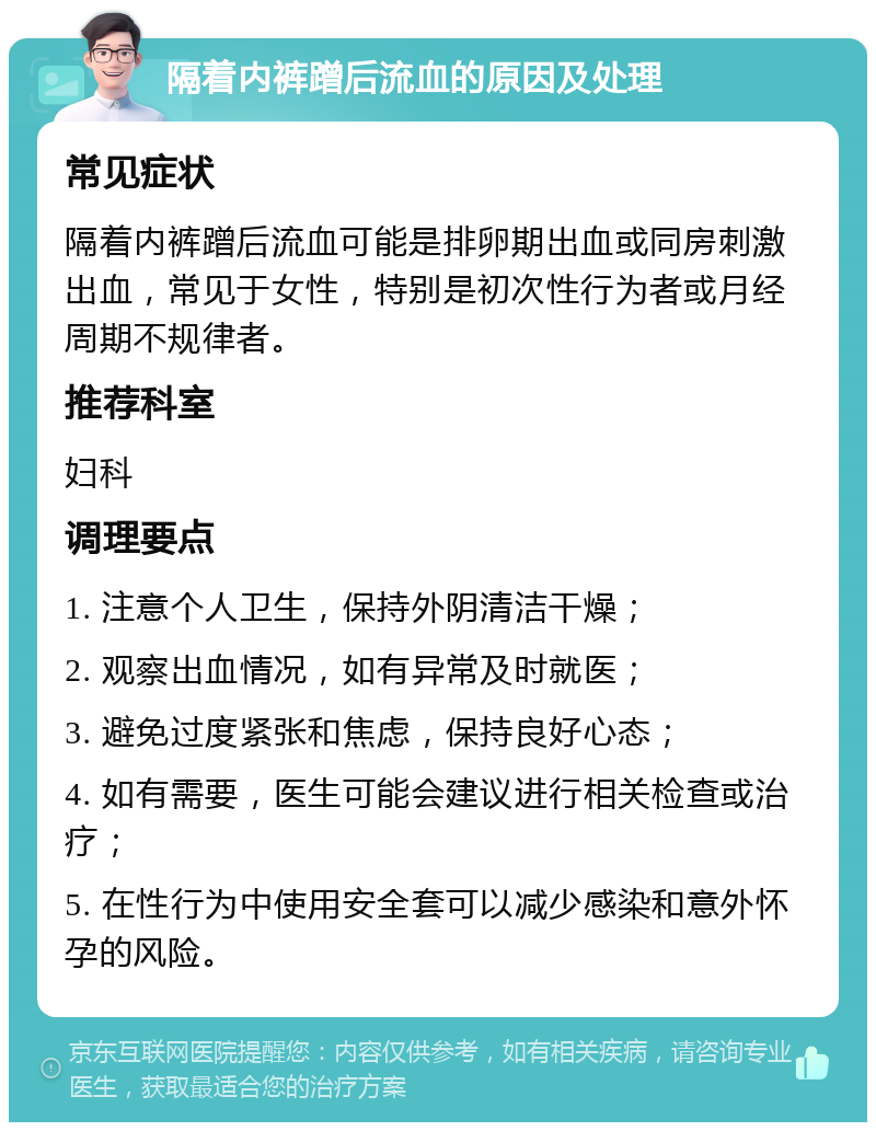 隔着内裤蹭后流血的原因及处理 常见症状 隔着内裤蹭后流血可能是排卵期出血或同房刺激出血，常见于女性，特别是初次性行为者或月经周期不规律者。 推荐科室 妇科 调理要点 1. 注意个人卫生，保持外阴清洁干燥； 2. 观察出血情况，如有异常及时就医； 3. 避免过度紧张和焦虑，保持良好心态； 4. 如有需要，医生可能会建议进行相关检查或治疗； 5. 在性行为中使用安全套可以减少感染和意外怀孕的风险。