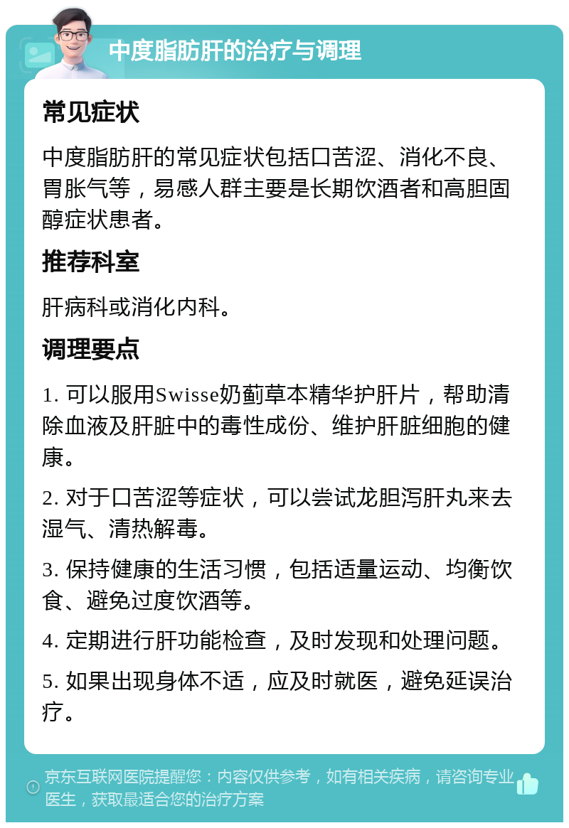 中度脂肪肝的治疗与调理 常见症状 中度脂肪肝的常见症状包括口苦涩、消化不良、胃胀气等，易感人群主要是长期饮酒者和高胆固醇症状患者。 推荐科室 肝病科或消化内科。 调理要点 1. 可以服用Swisse奶蓟草本精华护肝片，帮助清除血液及肝脏中的毒性成份、维护肝脏细胞的健康。 2. 对于口苦涩等症状，可以尝试龙胆泻肝丸来去湿气、清热解毒。 3. 保持健康的生活习惯，包括适量运动、均衡饮食、避免过度饮酒等。 4. 定期进行肝功能检查，及时发现和处理问题。 5. 如果出现身体不适，应及时就医，避免延误治疗。