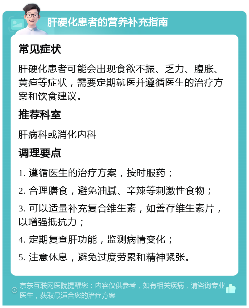 肝硬化患者的营养补充指南 常见症状 肝硬化患者可能会出现食欲不振、乏力、腹胀、黄疸等症状，需要定期就医并遵循医生的治疗方案和饮食建议。 推荐科室 肝病科或消化内科 调理要点 1. 遵循医生的治疗方案，按时服药； 2. 合理膳食，避免油腻、辛辣等刺激性食物； 3. 可以适量补充复合维生素，如善存维生素片，以增强抵抗力； 4. 定期复查肝功能，监测病情变化； 5. 注意休息，避免过度劳累和精神紧张。