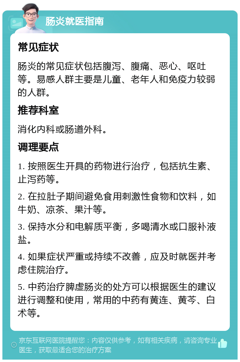 肠炎就医指南 常见症状 肠炎的常见症状包括腹泻、腹痛、恶心、呕吐等。易感人群主要是儿童、老年人和免疫力较弱的人群。 推荐科室 消化内科或肠道外科。 调理要点 1. 按照医生开具的药物进行治疗，包括抗生素、止泻药等。 2. 在拉肚子期间避免食用刺激性食物和饮料，如牛奶、凉茶、果汁等。 3. 保持水分和电解质平衡，多喝清水或口服补液盐。 4. 如果症状严重或持续不改善，应及时就医并考虑住院治疗。 5. 中药治疗脾虚肠炎的处方可以根据医生的建议进行调整和使用，常用的中药有黄连、黄芩、白术等。