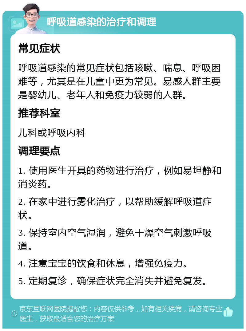 呼吸道感染的治疗和调理 常见症状 呼吸道感染的常见症状包括咳嗽、喘息、呼吸困难等，尤其是在儿童中更为常见。易感人群主要是婴幼儿、老年人和免疫力较弱的人群。 推荐科室 儿科或呼吸内科 调理要点 1. 使用医生开具的药物进行治疗，例如易坦静和消炎药。 2. 在家中进行雾化治疗，以帮助缓解呼吸道症状。 3. 保持室内空气湿润，避免干燥空气刺激呼吸道。 4. 注意宝宝的饮食和休息，增强免疫力。 5. 定期复诊，确保症状完全消失并避免复发。