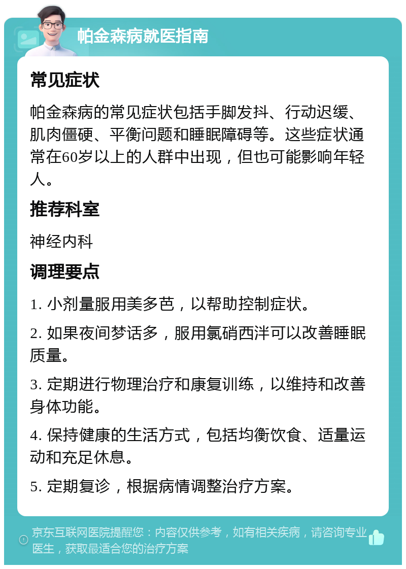 帕金森病就医指南 常见症状 帕金森病的常见症状包括手脚发抖、行动迟缓、肌肉僵硬、平衡问题和睡眠障碍等。这些症状通常在60岁以上的人群中出现，但也可能影响年轻人。 推荐科室 神经内科 调理要点 1. 小剂量服用美多芭，以帮助控制症状。 2. 如果夜间梦话多，服用氯硝西泮可以改善睡眠质量。 3. 定期进行物理治疗和康复训练，以维持和改善身体功能。 4. 保持健康的生活方式，包括均衡饮食、适量运动和充足休息。 5. 定期复诊，根据病情调整治疗方案。