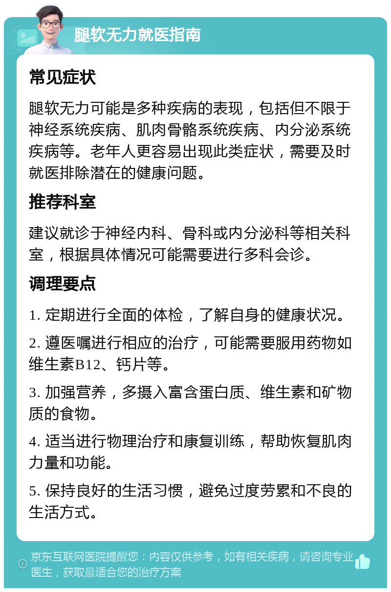 腿软无力就医指南 常见症状 腿软无力可能是多种疾病的表现，包括但不限于神经系统疾病、肌肉骨骼系统疾病、内分泌系统疾病等。老年人更容易出现此类症状，需要及时就医排除潜在的健康问题。 推荐科室 建议就诊于神经内科、骨科或内分泌科等相关科室，根据具体情况可能需要进行多科会诊。 调理要点 1. 定期进行全面的体检，了解自身的健康状况。 2. 遵医嘱进行相应的治疗，可能需要服用药物如维生素B12、钙片等。 3. 加强营养，多摄入富含蛋白质、维生素和矿物质的食物。 4. 适当进行物理治疗和康复训练，帮助恢复肌肉力量和功能。 5. 保持良好的生活习惯，避免过度劳累和不良的生活方式。