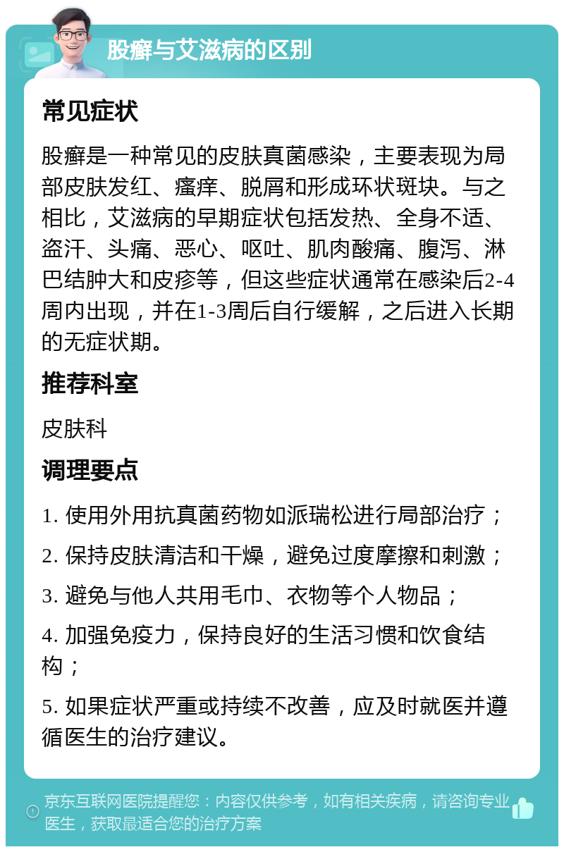 股癣与艾滋病的区别 常见症状 股癣是一种常见的皮肤真菌感染，主要表现为局部皮肤发红、瘙痒、脱屑和形成环状斑块。与之相比，艾滋病的早期症状包括发热、全身不适、盗汗、头痛、恶心、呕吐、肌肉酸痛、腹泻、淋巴结肿大和皮疹等，但这些症状通常在感染后2-4周内出现，并在1-3周后自行缓解，之后进入长期的无症状期。 推荐科室 皮肤科 调理要点 1. 使用外用抗真菌药物如派瑞松进行局部治疗； 2. 保持皮肤清洁和干燥，避免过度摩擦和刺激； 3. 避免与他人共用毛巾、衣物等个人物品； 4. 加强免疫力，保持良好的生活习惯和饮食结构； 5. 如果症状严重或持续不改善，应及时就医并遵循医生的治疗建议。