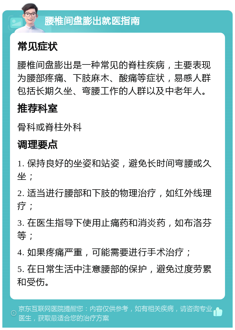 腰椎间盘膨出就医指南 常见症状 腰椎间盘膨出是一种常见的脊柱疾病，主要表现为腰部疼痛、下肢麻木、酸痛等症状，易感人群包括长期久坐、弯腰工作的人群以及中老年人。 推荐科室 骨科或脊柱外科 调理要点 1. 保持良好的坐姿和站姿，避免长时间弯腰或久坐； 2. 适当进行腰部和下肢的物理治疗，如红外线理疗； 3. 在医生指导下使用止痛药和消炎药，如布洛芬等； 4. 如果疼痛严重，可能需要进行手术治疗； 5. 在日常生活中注意腰部的保护，避免过度劳累和受伤。