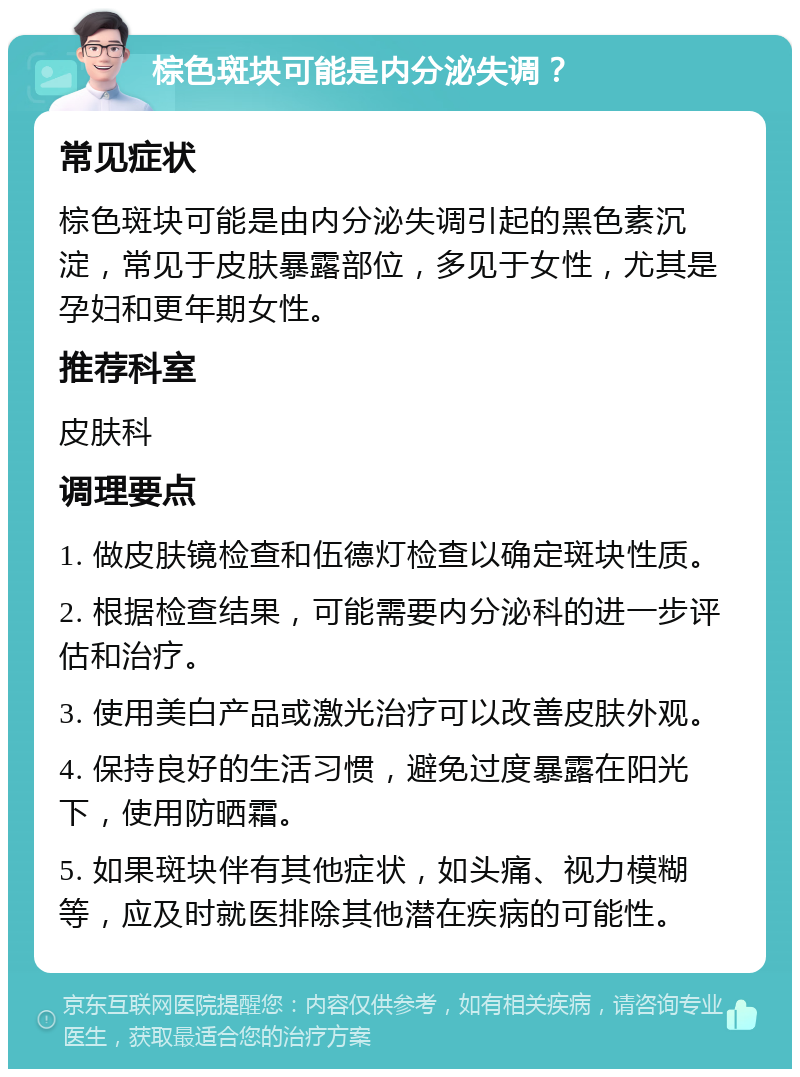 棕色斑块可能是内分泌失调？ 常见症状 棕色斑块可能是由内分泌失调引起的黑色素沉淀，常见于皮肤暴露部位，多见于女性，尤其是孕妇和更年期女性。 推荐科室 皮肤科 调理要点 1. 做皮肤镜检查和伍德灯检查以确定斑块性质。 2. 根据检查结果，可能需要内分泌科的进一步评估和治疗。 3. 使用美白产品或激光治疗可以改善皮肤外观。 4. 保持良好的生活习惯，避免过度暴露在阳光下，使用防晒霜。 5. 如果斑块伴有其他症状，如头痛、视力模糊等，应及时就医排除其他潜在疾病的可能性。