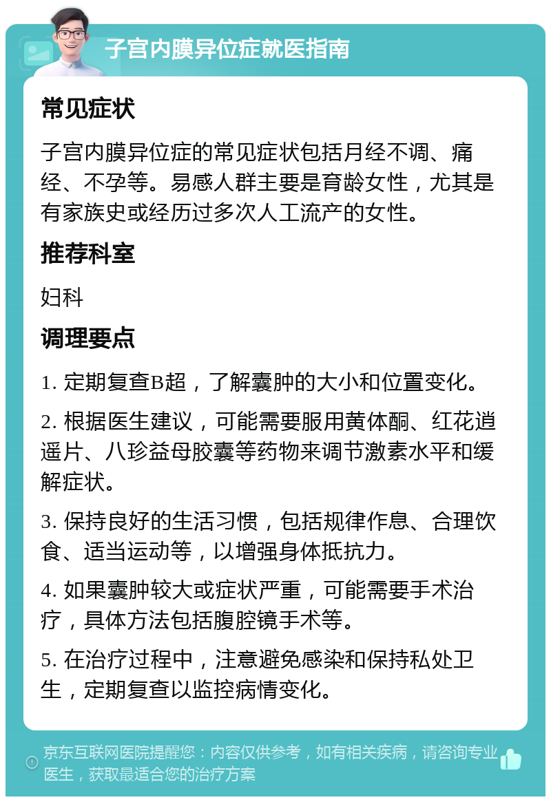 子宫内膜异位症就医指南 常见症状 子宫内膜异位症的常见症状包括月经不调、痛经、不孕等。易感人群主要是育龄女性，尤其是有家族史或经历过多次人工流产的女性。 推荐科室 妇科 调理要点 1. 定期复查B超，了解囊肿的大小和位置变化。 2. 根据医生建议，可能需要服用黄体酮、红花逍遥片、八珍益母胶囊等药物来调节激素水平和缓解症状。 3. 保持良好的生活习惯，包括规律作息、合理饮食、适当运动等，以增强身体抵抗力。 4. 如果囊肿较大或症状严重，可能需要手术治疗，具体方法包括腹腔镜手术等。 5. 在治疗过程中，注意避免感染和保持私处卫生，定期复查以监控病情变化。