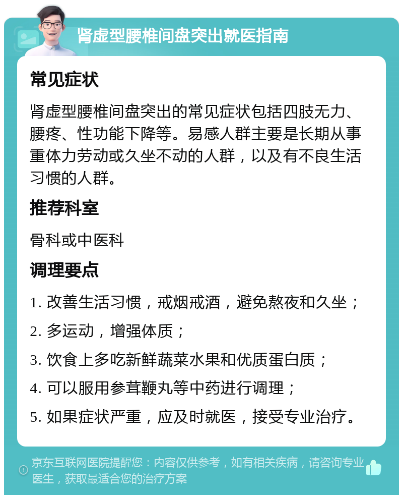 肾虚型腰椎间盘突出就医指南 常见症状 肾虚型腰椎间盘突出的常见症状包括四肢无力、腰疼、性功能下降等。易感人群主要是长期从事重体力劳动或久坐不动的人群，以及有不良生活习惯的人群。 推荐科室 骨科或中医科 调理要点 1. 改善生活习惯，戒烟戒酒，避免熬夜和久坐； 2. 多运动，增强体质； 3. 饮食上多吃新鲜蔬菜水果和优质蛋白质； 4. 可以服用参茸鞭丸等中药进行调理； 5. 如果症状严重，应及时就医，接受专业治疗。