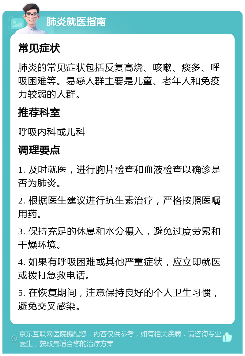 肺炎就医指南 常见症状 肺炎的常见症状包括反复高烧、咳嗽、痰多、呼吸困难等。易感人群主要是儿童、老年人和免疫力较弱的人群。 推荐科室 呼吸内科或儿科 调理要点 1. 及时就医，进行胸片检查和血液检查以确诊是否为肺炎。 2. 根据医生建议进行抗生素治疗，严格按照医嘱用药。 3. 保持充足的休息和水分摄入，避免过度劳累和干燥环境。 4. 如果有呼吸困难或其他严重症状，应立即就医或拨打急救电话。 5. 在恢复期间，注意保持良好的个人卫生习惯，避免交叉感染。