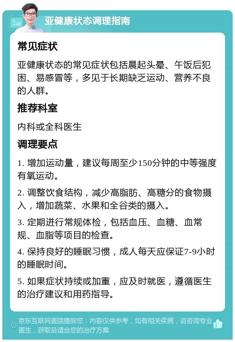 亚健康状态调理指南 常见症状 亚健康状态的常见症状包括晨起头晕、午饭后犯困、易感冒等，多见于长期缺乏运动、营养不良的人群。 推荐科室 内科或全科医生 调理要点 1. 增加运动量，建议每周至少150分钟的中等强度有氧运动。 2. 调整饮食结构，减少高脂肪、高糖分的食物摄入，增加蔬菜、水果和全谷类的摄入。 3. 定期进行常规体检，包括血压、血糖、血常规、血脂等项目的检查。 4. 保持良好的睡眠习惯，成人每天应保证7-9小时的睡眠时间。 5. 如果症状持续或加重，应及时就医，遵循医生的治疗建议和用药指导。