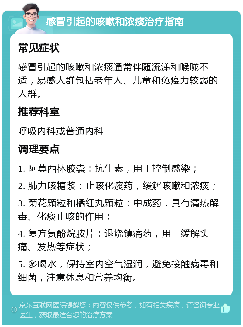 感冒引起的咳嗽和浓痰治疗指南 常见症状 感冒引起的咳嗽和浓痰通常伴随流涕和喉咙不适，易感人群包括老年人、儿童和免疫力较弱的人群。 推荐科室 呼吸内科或普通内科 调理要点 1. 阿莫西林胶囊：抗生素，用于控制感染； 2. 肺力咳糖浆：止咳化痰药，缓解咳嗽和浓痰； 3. 菊花颗粒和橘红丸颗粒：中成药，具有清热解毒、化痰止咳的作用； 4. 复方氨酚烷胺片：退烧镇痛药，用于缓解头痛、发热等症状； 5. 多喝水，保持室内空气湿润，避免接触病毒和细菌，注意休息和营养均衡。