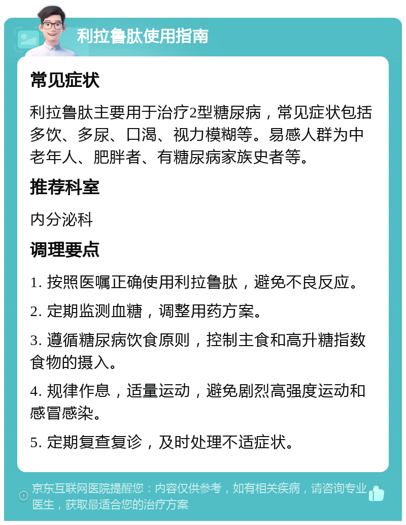 利拉鲁肽使用指南 常见症状 利拉鲁肽主要用于治疗2型糖尿病，常见症状包括多饮、多尿、口渴、视力模糊等。易感人群为中老年人、肥胖者、有糖尿病家族史者等。 推荐科室 内分泌科 调理要点 1. 按照医嘱正确使用利拉鲁肽，避免不良反应。 2. 定期监测血糖，调整用药方案。 3. 遵循糖尿病饮食原则，控制主食和高升糖指数食物的摄入。 4. 规律作息，适量运动，避免剧烈高强度运动和感冒感染。 5. 定期复查复诊，及时处理不适症状。