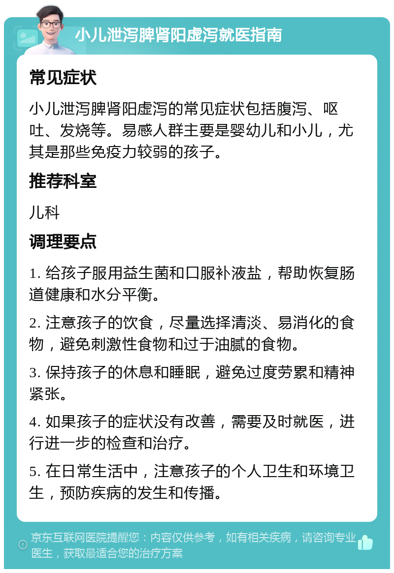 小儿泄泻脾肾阳虚泻就医指南 常见症状 小儿泄泻脾肾阳虚泻的常见症状包括腹泻、呕吐、发烧等。易感人群主要是婴幼儿和小儿，尤其是那些免疫力较弱的孩子。 推荐科室 儿科 调理要点 1. 给孩子服用益生菌和口服补液盐，帮助恢复肠道健康和水分平衡。 2. 注意孩子的饮食，尽量选择清淡、易消化的食物，避免刺激性食物和过于油腻的食物。 3. 保持孩子的休息和睡眠，避免过度劳累和精神紧张。 4. 如果孩子的症状没有改善，需要及时就医，进行进一步的检查和治疗。 5. 在日常生活中，注意孩子的个人卫生和环境卫生，预防疾病的发生和传播。