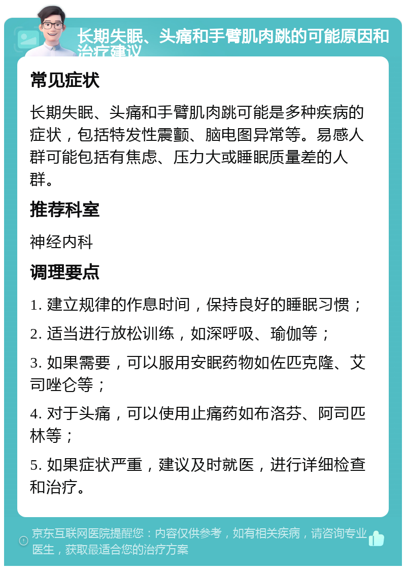 长期失眠、头痛和手臂肌肉跳的可能原因和治疗建议 常见症状 长期失眠、头痛和手臂肌肉跳可能是多种疾病的症状，包括特发性震颤、脑电图异常等。易感人群可能包括有焦虑、压力大或睡眠质量差的人群。 推荐科室 神经内科 调理要点 1. 建立规律的作息时间，保持良好的睡眠习惯； 2. 适当进行放松训练，如深呼吸、瑜伽等； 3. 如果需要，可以服用安眠药物如佐匹克隆、艾司唑仑等； 4. 对于头痛，可以使用止痛药如布洛芬、阿司匹林等； 5. 如果症状严重，建议及时就医，进行详细检查和治疗。