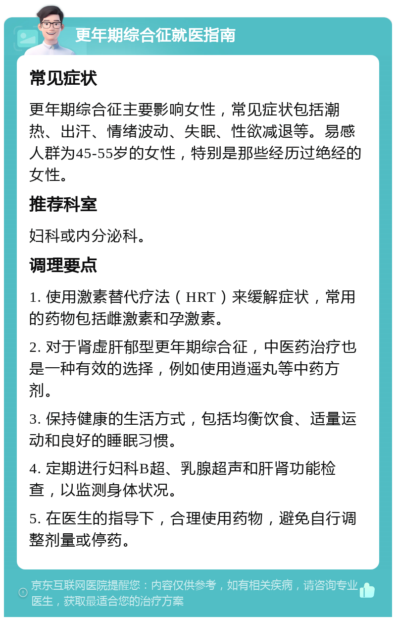 更年期综合征就医指南 常见症状 更年期综合征主要影响女性，常见症状包括潮热、出汗、情绪波动、失眠、性欲减退等。易感人群为45-55岁的女性，特别是那些经历过绝经的女性。 推荐科室 妇科或内分泌科。 调理要点 1. 使用激素替代疗法（HRT）来缓解症状，常用的药物包括雌激素和孕激素。 2. 对于肾虚肝郁型更年期综合征，中医药治疗也是一种有效的选择，例如使用逍遥丸等中药方剂。 3. 保持健康的生活方式，包括均衡饮食、适量运动和良好的睡眠习惯。 4. 定期进行妇科B超、乳腺超声和肝肾功能检查，以监测身体状况。 5. 在医生的指导下，合理使用药物，避免自行调整剂量或停药。