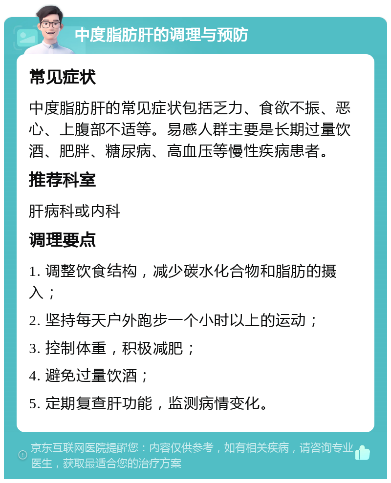 中度脂肪肝的调理与预防 常见症状 中度脂肪肝的常见症状包括乏力、食欲不振、恶心、上腹部不适等。易感人群主要是长期过量饮酒、肥胖、糖尿病、高血压等慢性疾病患者。 推荐科室 肝病科或内科 调理要点 1. 调整饮食结构，减少碳水化合物和脂肪的摄入； 2. 坚持每天户外跑步一个小时以上的运动； 3. 控制体重，积极减肥； 4. 避免过量饮酒； 5. 定期复查肝功能，监测病情变化。