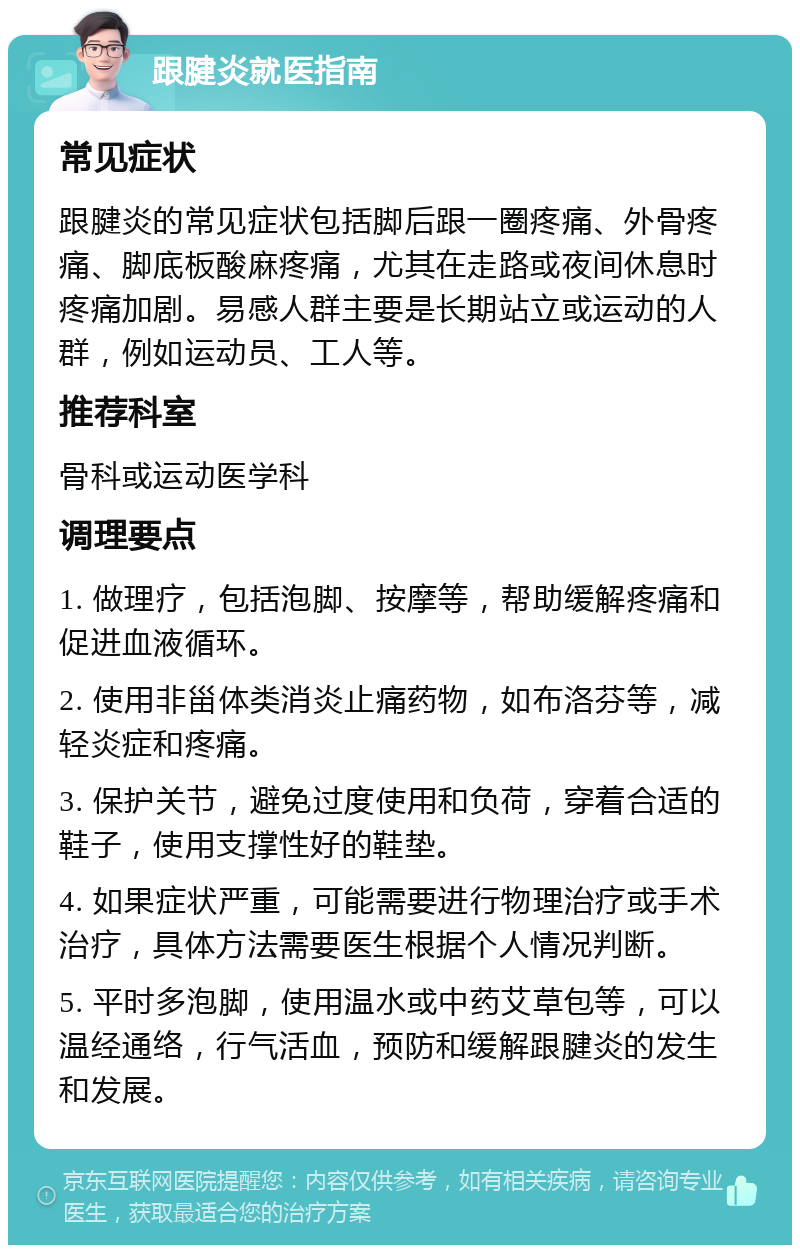 跟腱炎就医指南 常见症状 跟腱炎的常见症状包括脚后跟一圈疼痛、外骨疼痛、脚底板酸麻疼痛，尤其在走路或夜间休息时疼痛加剧。易感人群主要是长期站立或运动的人群，例如运动员、工人等。 推荐科室 骨科或运动医学科 调理要点 1. 做理疗，包括泡脚、按摩等，帮助缓解疼痛和促进血液循环。 2. 使用非甾体类消炎止痛药物，如布洛芬等，减轻炎症和疼痛。 3. 保护关节，避免过度使用和负荷，穿着合适的鞋子，使用支撑性好的鞋垫。 4. 如果症状严重，可能需要进行物理治疗或手术治疗，具体方法需要医生根据个人情况判断。 5. 平时多泡脚，使用温水或中药艾草包等，可以温经通络，行气活血，预防和缓解跟腱炎的发生和发展。