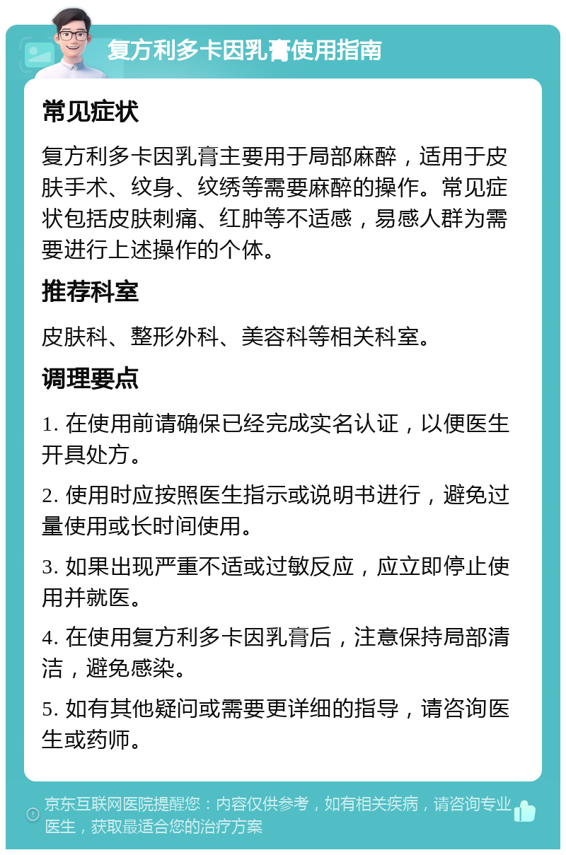 复方利多卡因乳膏使用指南 常见症状 复方利多卡因乳膏主要用于局部麻醉，适用于皮肤手术、纹身、纹绣等需要麻醉的操作。常见症状包括皮肤刺痛、红肿等不适感，易感人群为需要进行上述操作的个体。 推荐科室 皮肤科、整形外科、美容科等相关科室。 调理要点 1. 在使用前请确保已经完成实名认证，以便医生开具处方。 2. 使用时应按照医生指示或说明书进行，避免过量使用或长时间使用。 3. 如果出现严重不适或过敏反应，应立即停止使用并就医。 4. 在使用复方利多卡因乳膏后，注意保持局部清洁，避免感染。 5. 如有其他疑问或需要更详细的指导，请咨询医生或药师。