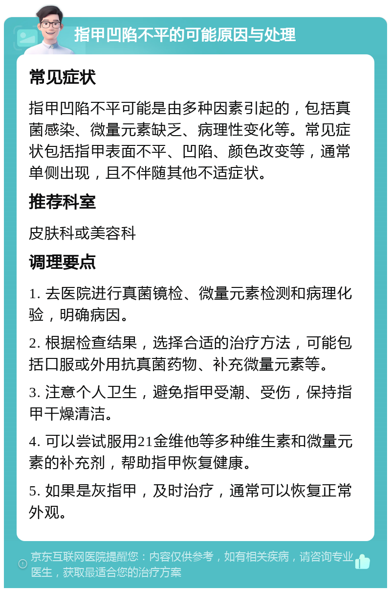 指甲凹陷不平的可能原因与处理 常见症状 指甲凹陷不平可能是由多种因素引起的，包括真菌感染、微量元素缺乏、病理性变化等。常见症状包括指甲表面不平、凹陷、颜色改变等，通常单侧出现，且不伴随其他不适症状。 推荐科室 皮肤科或美容科 调理要点 1. 去医院进行真菌镜检、微量元素检测和病理化验，明确病因。 2. 根据检查结果，选择合适的治疗方法，可能包括口服或外用抗真菌药物、补充微量元素等。 3. 注意个人卫生，避免指甲受潮、受伤，保持指甲干燥清洁。 4. 可以尝试服用21金维他等多种维生素和微量元素的补充剂，帮助指甲恢复健康。 5. 如果是灰指甲，及时治疗，通常可以恢复正常外观。