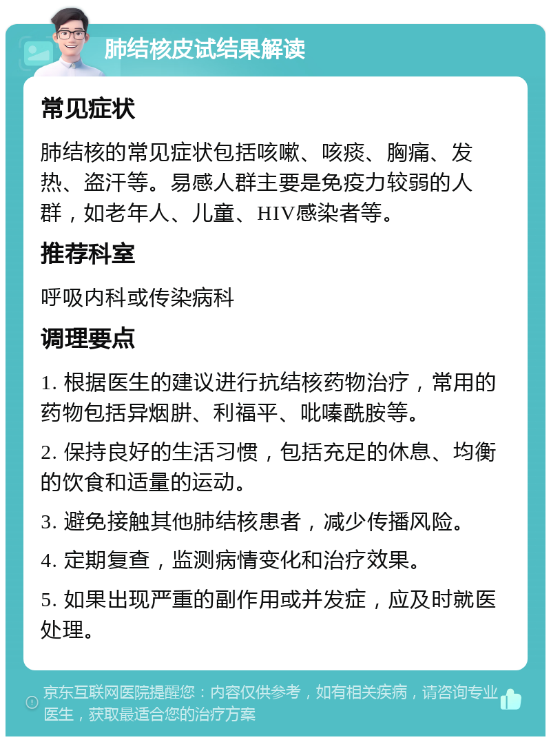 肺结核皮试结果解读 常见症状 肺结核的常见症状包括咳嗽、咳痰、胸痛、发热、盗汗等。易感人群主要是免疫力较弱的人群，如老年人、儿童、HIV感染者等。 推荐科室 呼吸内科或传染病科 调理要点 1. 根据医生的建议进行抗结核药物治疗，常用的药物包括异烟肼、利福平、吡嗪酰胺等。 2. 保持良好的生活习惯，包括充足的休息、均衡的饮食和适量的运动。 3. 避免接触其他肺结核患者，减少传播风险。 4. 定期复查，监测病情变化和治疗效果。 5. 如果出现严重的副作用或并发症，应及时就医处理。