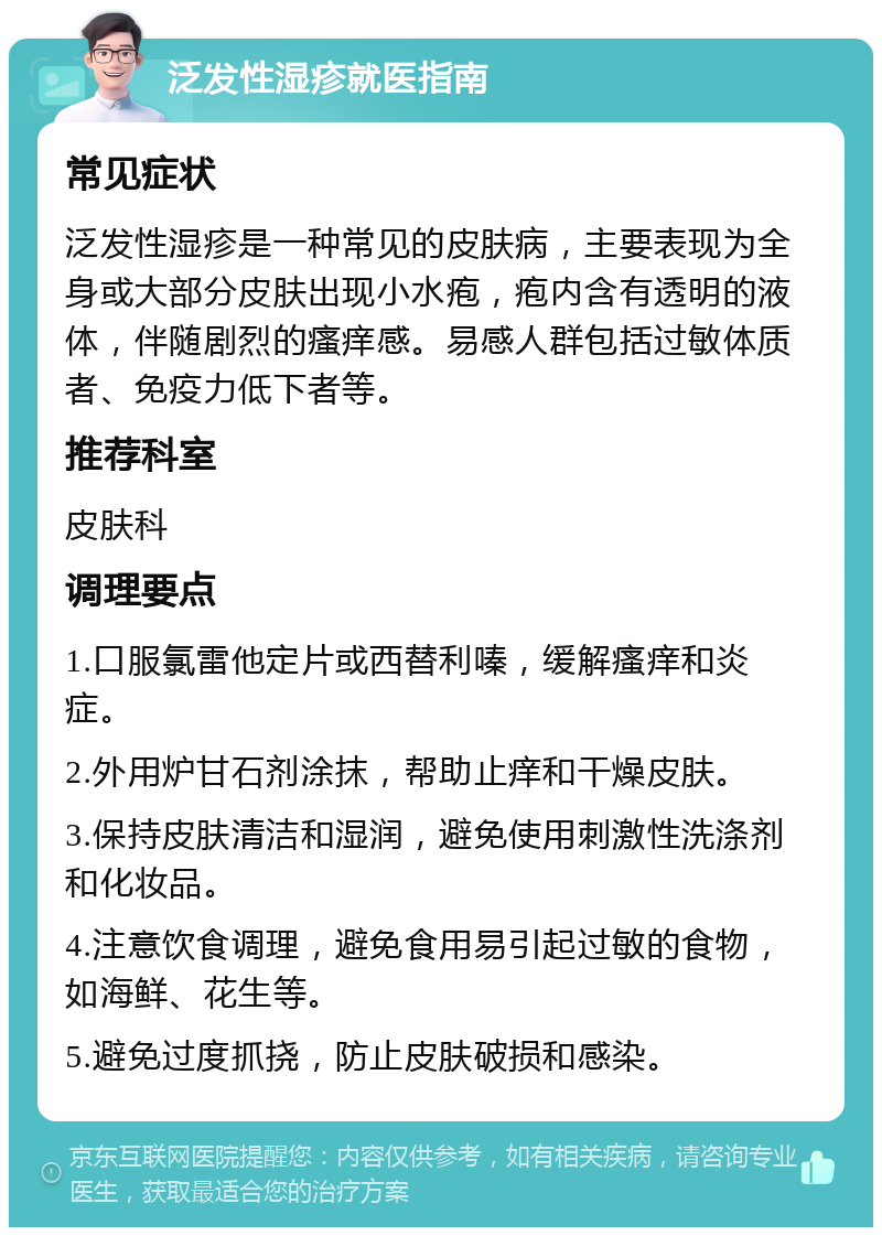 泛发性湿疹就医指南 常见症状 泛发性湿疹是一种常见的皮肤病，主要表现为全身或大部分皮肤出现小水疱，疱内含有透明的液体，伴随剧烈的瘙痒感。易感人群包括过敏体质者、免疫力低下者等。 推荐科室 皮肤科 调理要点 1.口服氯雷他定片或西替利嗪，缓解瘙痒和炎症。 2.外用炉甘石剂涂抹，帮助止痒和干燥皮肤。 3.保持皮肤清洁和湿润，避免使用刺激性洗涤剂和化妆品。 4.注意饮食调理，避免食用易引起过敏的食物，如海鲜、花生等。 5.避免过度抓挠，防止皮肤破损和感染。