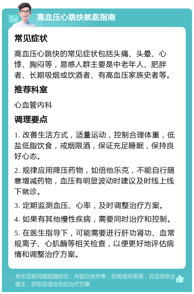 高血压心跳快就医指南 常见症状 高血压心跳快的常见症状包括头痛、头晕、心悸、胸闷等，易感人群主要是中老年人、肥胖者、长期吸烟或饮酒者、有高血压家族史者等。 推荐科室 心血管内科 调理要点 1. 改善生活方式，适量运动，控制合理体重，低盐低脂饮食，戒烟限酒，保证充足睡眠，保持良好心态。 2. 规律应用降压药物，如倍他乐克，不能自行随意增减药物，血压有明显波动时建议及时线上线下就诊。 3. 定期监测血压、心率，及时调整治疗方案。 4. 如果有其他慢性疾病，需要同时治疗和控制。 5. 在医生指导下，可能需要进行肝功肾功、血常规离子、心肌酶等相关检查，以便更好地评估病情和调整治疗方案。