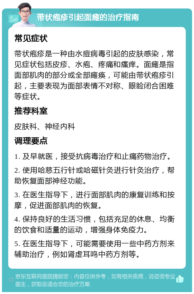 带状疱疹引起面瘫的治疗指南 常见症状 带状疱疹是一种由水痘病毒引起的皮肤感染，常见症状包括皮疹、水疱、疼痛和瘙痒。面瘫是指面部肌肉的部分或全部瘫痪，可能由带状疱疹引起，主要表现为面部表情不对称、眼睑闭合困难等症状。 推荐科室 皮肤科、神经内科 调理要点 1. 及早就医，接受抗病毒治疗和止痛药物治疗。 2. 使用哈慈五行针或哈磁针灸进行针灸治疗，帮助恢复面部神经功能。 3. 在医生指导下，进行面部肌肉的康复训练和按摩，促进面部肌肉的恢复。 4. 保持良好的生活习惯，包括充足的休息、均衡的饮食和适量的运动，增强身体免疫力。 5. 在医生指导下，可能需要使用一些中药方剂来辅助治疗，例如肾虚耳鸣中药方剂等。