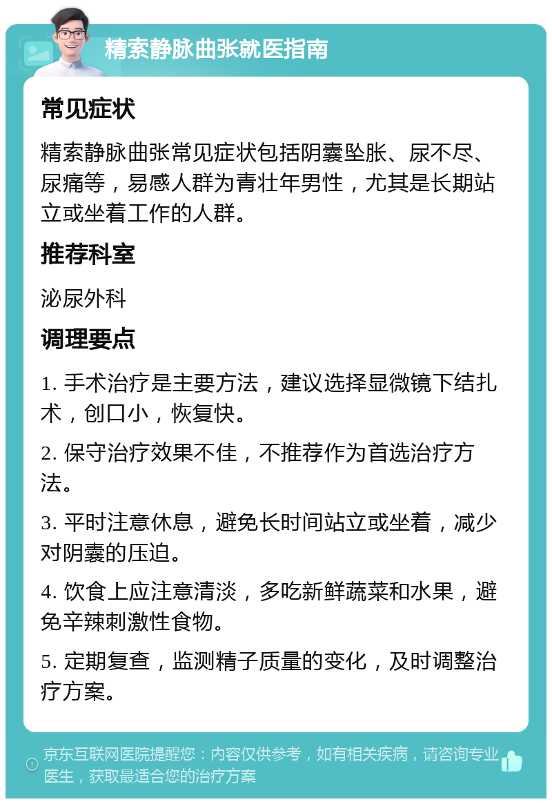 精索静脉曲张就医指南 常见症状 精索静脉曲张常见症状包括阴囊坠胀、尿不尽、尿痛等，易感人群为青壮年男性，尤其是长期站立或坐着工作的人群。 推荐科室 泌尿外科 调理要点 1. 手术治疗是主要方法，建议选择显微镜下结扎术，创口小，恢复快。 2. 保守治疗效果不佳，不推荐作为首选治疗方法。 3. 平时注意休息，避免长时间站立或坐着，减少对阴囊的压迫。 4. 饮食上应注意清淡，多吃新鲜蔬菜和水果，避免辛辣刺激性食物。 5. 定期复查，监测精子质量的变化，及时调整治疗方案。