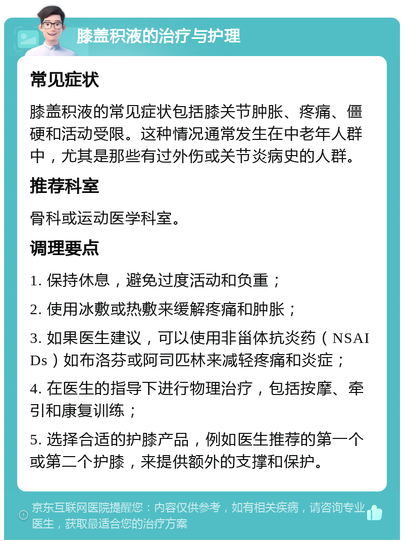 膝盖积液的治疗与护理 常见症状 膝盖积液的常见症状包括膝关节肿胀、疼痛、僵硬和活动受限。这种情况通常发生在中老年人群中，尤其是那些有过外伤或关节炎病史的人群。 推荐科室 骨科或运动医学科室。 调理要点 1. 保持休息，避免过度活动和负重； 2. 使用冰敷或热敷来缓解疼痛和肿胀； 3. 如果医生建议，可以使用非甾体抗炎药（NSAIDs）如布洛芬或阿司匹林来减轻疼痛和炎症； 4. 在医生的指导下进行物理治疗，包括按摩、牵引和康复训练； 5. 选择合适的护膝产品，例如医生推荐的第一个或第二个护膝，来提供额外的支撑和保护。