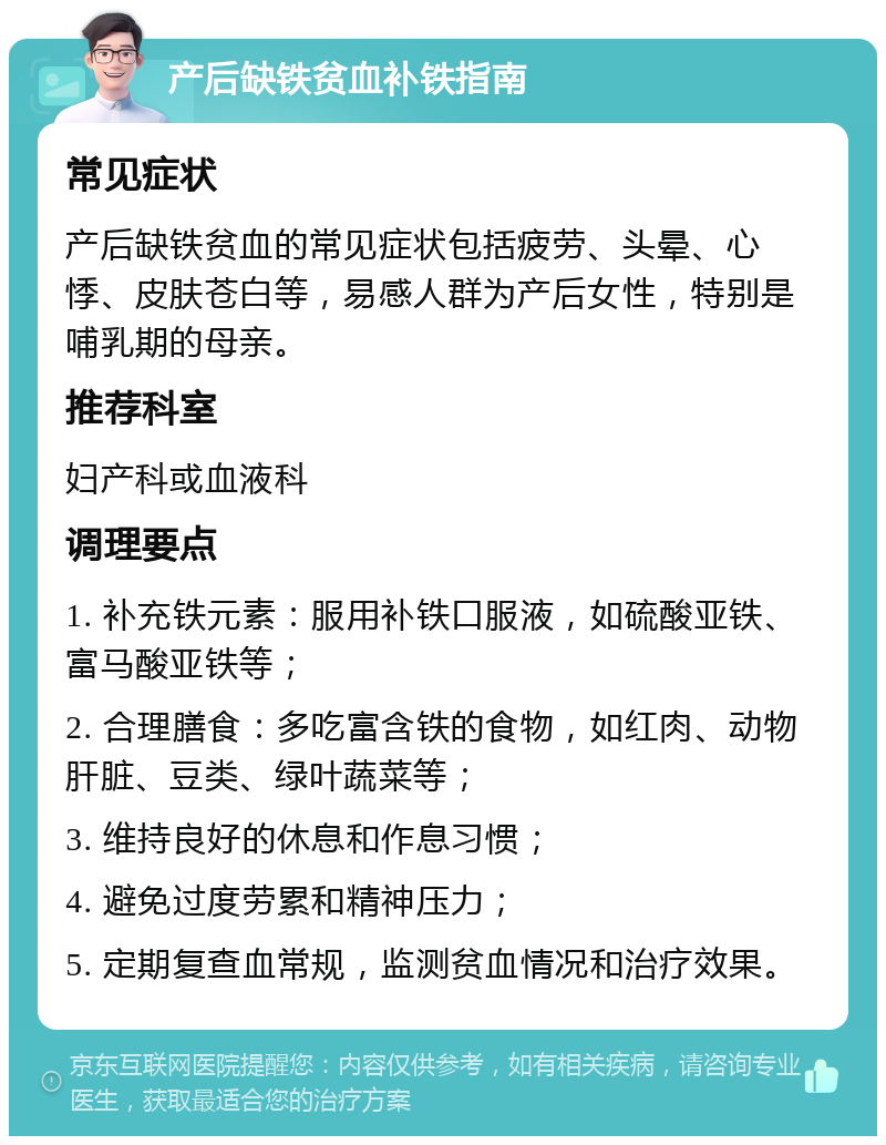 产后缺铁贫血补铁指南 常见症状 产后缺铁贫血的常见症状包括疲劳、头晕、心悸、皮肤苍白等，易感人群为产后女性，特别是哺乳期的母亲。 推荐科室 妇产科或血液科 调理要点 1. 补充铁元素：服用补铁口服液，如硫酸亚铁、富马酸亚铁等； 2. 合理膳食：多吃富含铁的食物，如红肉、动物肝脏、豆类、绿叶蔬菜等； 3. 维持良好的休息和作息习惯； 4. 避免过度劳累和精神压力； 5. 定期复查血常规，监测贫血情况和治疗效果。