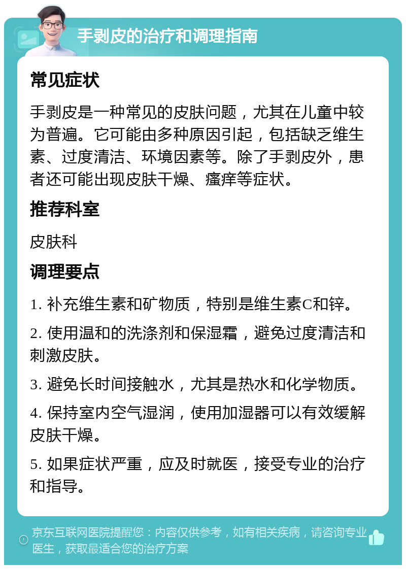 手剥皮的治疗和调理指南 常见症状 手剥皮是一种常见的皮肤问题，尤其在儿童中较为普遍。它可能由多种原因引起，包括缺乏维生素、过度清洁、环境因素等。除了手剥皮外，患者还可能出现皮肤干燥、瘙痒等症状。 推荐科室 皮肤科 调理要点 1. 补充维生素和矿物质，特别是维生素C和锌。 2. 使用温和的洗涤剂和保湿霜，避免过度清洁和刺激皮肤。 3. 避免长时间接触水，尤其是热水和化学物质。 4. 保持室内空气湿润，使用加湿器可以有效缓解皮肤干燥。 5. 如果症状严重，应及时就医，接受专业的治疗和指导。