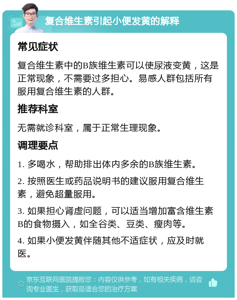 复合维生素引起小便发黄的解释 常见症状 复合维生素中的B族维生素可以使尿液变黄，这是正常现象，不需要过多担心。易感人群包括所有服用复合维生素的人群。 推荐科室 无需就诊科室，属于正常生理现象。 调理要点 1. 多喝水，帮助排出体内多余的B族维生素。 2. 按照医生或药品说明书的建议服用复合维生素，避免超量服用。 3. 如果担心肾虚问题，可以适当增加富含维生素B的食物摄入，如全谷类、豆类、瘦肉等。 4. 如果小便发黄伴随其他不适症状，应及时就医。