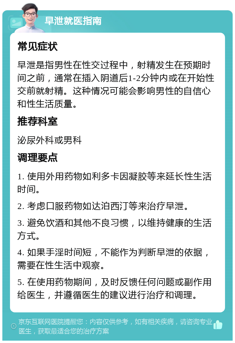 早泄就医指南 常见症状 早泄是指男性在性交过程中，射精发生在预期时间之前，通常在插入阴道后1-2分钟内或在开始性交前就射精。这种情况可能会影响男性的自信心和性生活质量。 推荐科室 泌尿外科或男科 调理要点 1. 使用外用药物如利多卡因凝胶等来延长性生活时间。 2. 考虑口服药物如达泊西汀等来治疗早泄。 3. 避免饮酒和其他不良习惯，以维持健康的生活方式。 4. 如果手淫时间短，不能作为判断早泄的依据，需要在性生活中观察。 5. 在使用药物期间，及时反馈任何问题或副作用给医生，并遵循医生的建议进行治疗和调理。