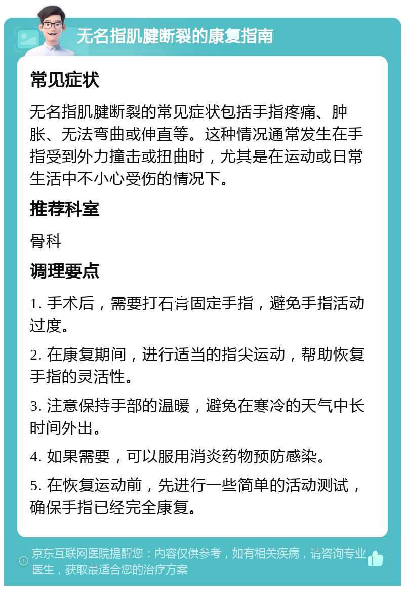 无名指肌腱断裂的康复指南 常见症状 无名指肌腱断裂的常见症状包括手指疼痛、肿胀、无法弯曲或伸直等。这种情况通常发生在手指受到外力撞击或扭曲时，尤其是在运动或日常生活中不小心受伤的情况下。 推荐科室 骨科 调理要点 1. 手术后，需要打石膏固定手指，避免手指活动过度。 2. 在康复期间，进行适当的指尖运动，帮助恢复手指的灵活性。 3. 注意保持手部的温暖，避免在寒冷的天气中长时间外出。 4. 如果需要，可以服用消炎药物预防感染。 5. 在恢复运动前，先进行一些简单的活动测试，确保手指已经完全康复。